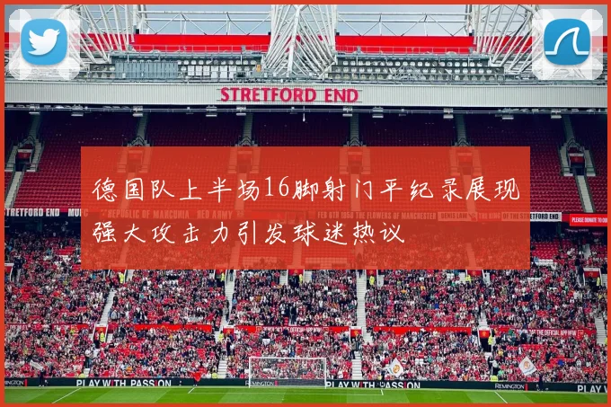 德国队上半场16脚射门平纪录展现强大攻击力引发球迷热议