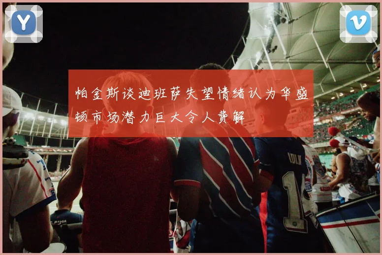帕金斯谈迪班萨失望情绪认为华盛顿市场潜力巨大令人费解