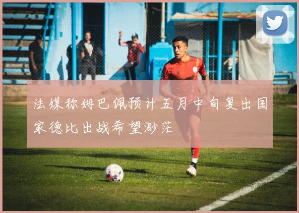 法媒称姆巴佩预计五月中旬复出国家德比出战希望渺茫