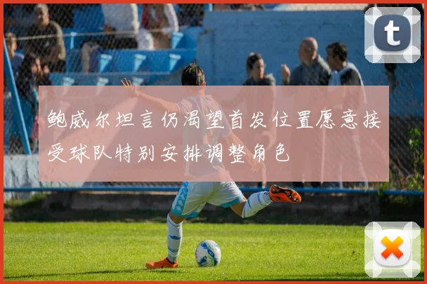鲍威尔坦言仍渴望首发位置愿意接受球队特别安排调整角色