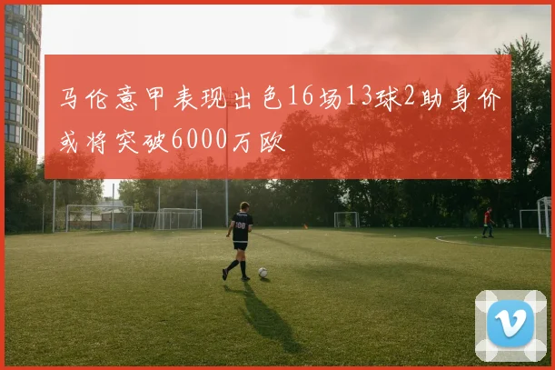 马伦意甲表现出色16场13球2助身价或将突破6000万欧