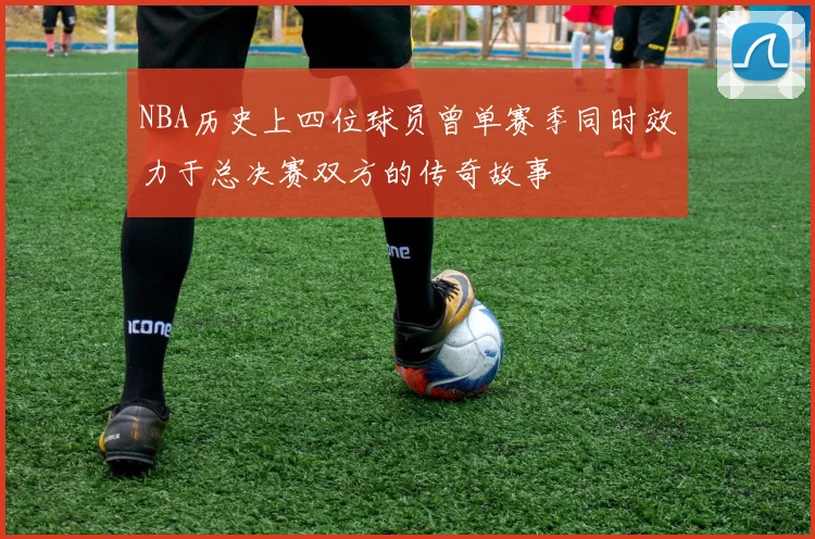 NBA历史上四位球员曾单赛季同时效力于总决赛双方的传奇故事