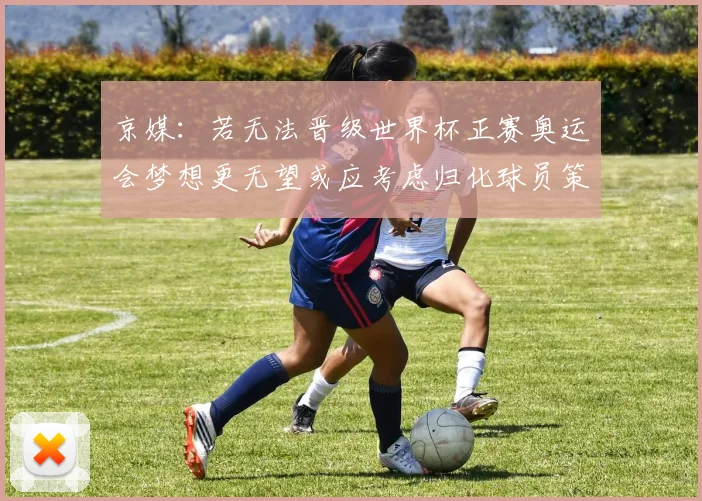 京媒：若无法晋级世界杯正赛奥运会梦想更无望或应考虑归化球员策略