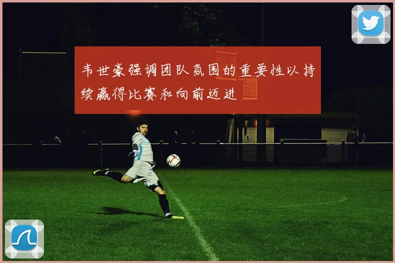韦世豪强调团队氛围的重要性以持续赢得比赛和向前迈进