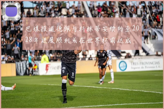 巴媒报道德佩与科林蒂安续约至2028年进展顺利或在世界杯前达成
