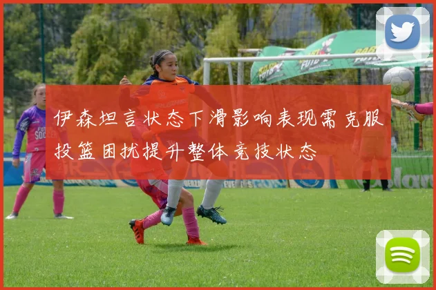 伊森坦言状态下滑影响表现需克服投篮困扰提升整体竞技状态