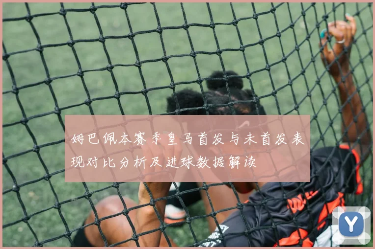 姆巴佩本赛季皇马首发与未首发表现对比分析及进球数据解读