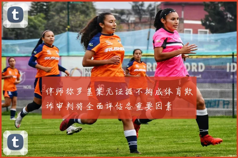 律师称罗基案无证据不构成体育欺诈审判将全面评估各重要因素