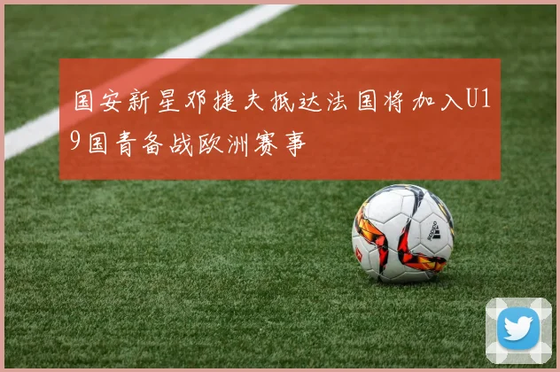 国安新星邓捷夫抵达法国将加入U19国青备战欧洲赛事