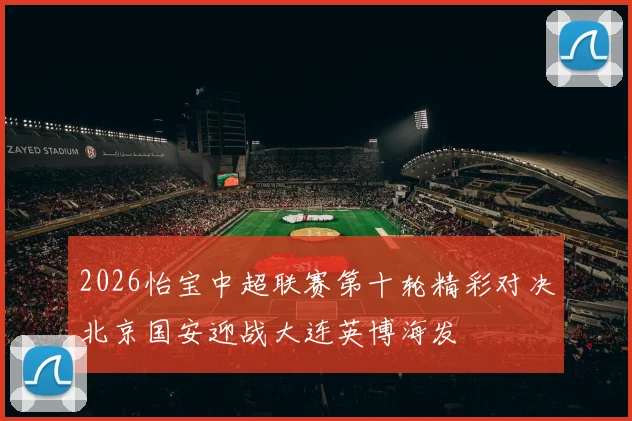 2026怡宝中超联赛第十轮精彩对决北京国安迎战大连英博海发
