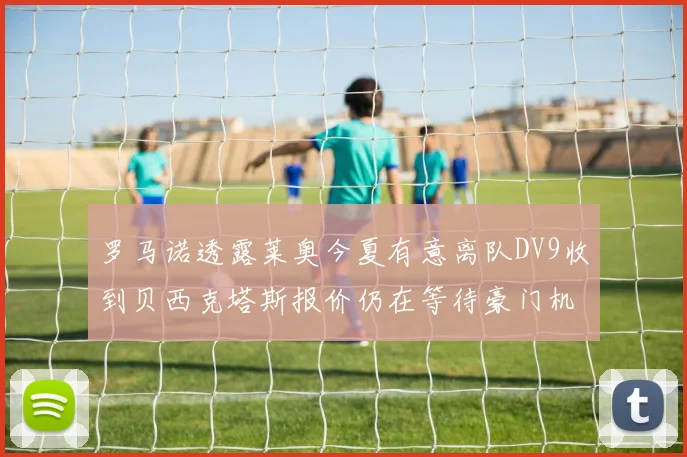罗马诺透露莱奥今夏有意离队DV9收到贝西克塔斯报价仍在等待豪门机会