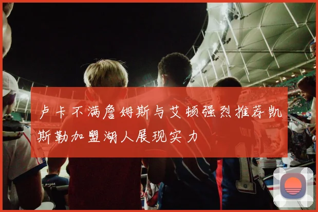 卢卡不满詹姆斯与艾顿强烈推荐凯斯勒加盟湖人展现实力